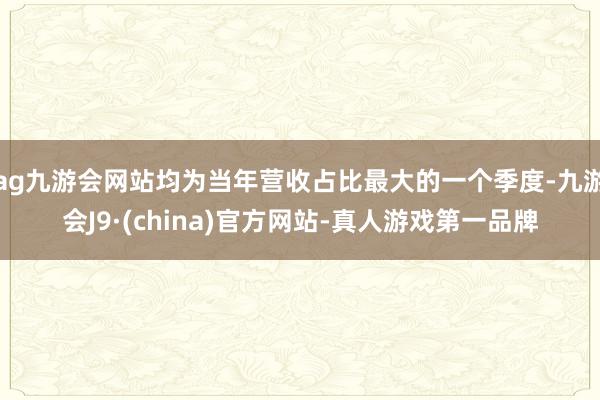 ag九游会网站均为当年营收占比最大的一个季度-九游会J9·(china)官方网站-真人游戏第一品牌