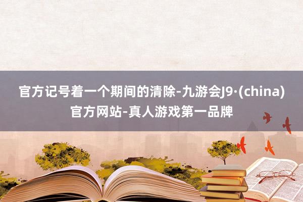 官方记号着一个期间的清除-九游会J9·(china)官方网站-真人游戏第一品牌