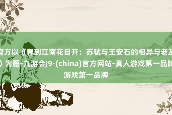 官方以《春到江南花自开：苏轼与王安石的相异与老友》为题-九游会J9·(china)官方网站-真人游戏第一品牌