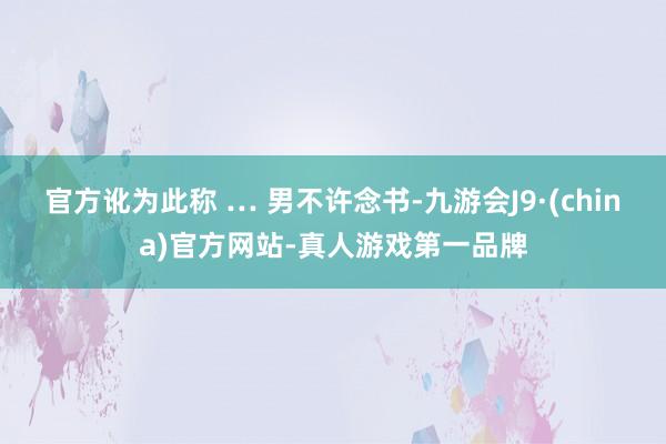 官方讹为此称 … 男不许念书-九游会J9·(china)官方网站-真人游戏第一品牌