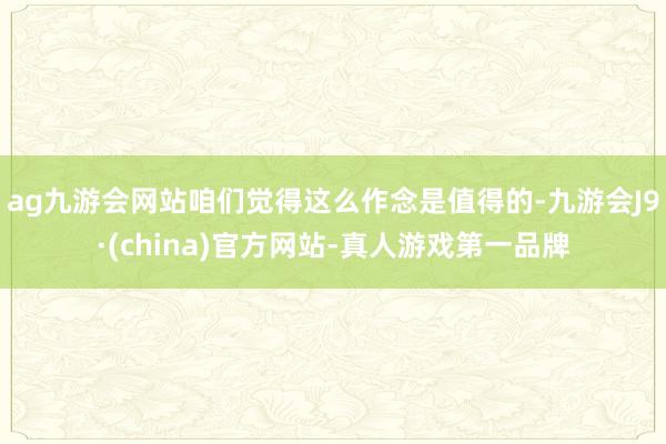 ag九游会网站咱们觉得这么作念是值得的-九游会J9·(china)官方网站-真人游戏第一品牌