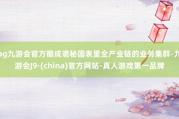 ag九游会官方酿成诡秘国表里全产业链的业务集群-九游会J9·(china)官方网站-真人游戏第一品牌