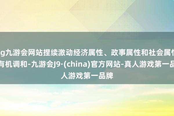 ag九游会网站捏续激动经济属性、政事属性和社会属性的有机调和-九游会J9·(china)官方网站-真人游戏第一品牌