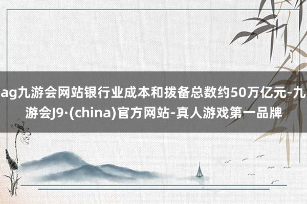 ag九游会网站银行业成本和拨备总数约50万亿元-九游会J9·(china)官方网站-真人游戏第一品牌