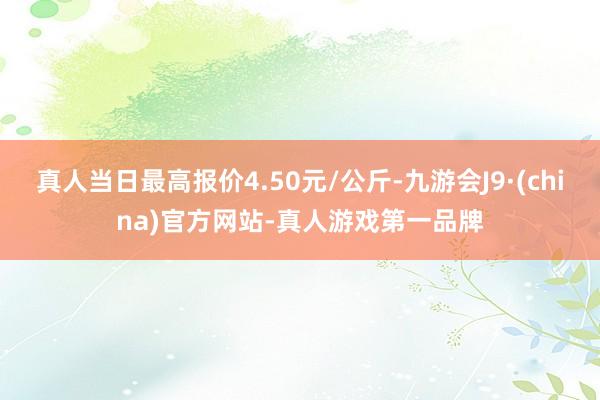 真人当日最高报价4.50元/公斤-九游会J9·(china)官方网站-真人游戏第一品牌