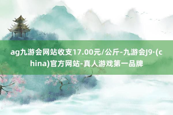 ag九游会网站收支17.00元/公斤-九游会J9·(china)官方网站-真人游戏第一品牌