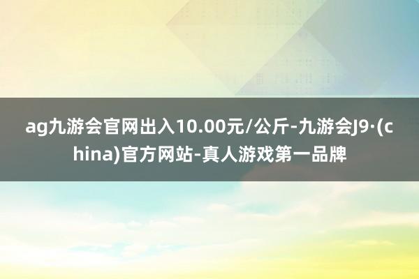 ag九游会官网出入10.00元/公斤-九游会J9·(china)官方网站-真人游戏第一品牌