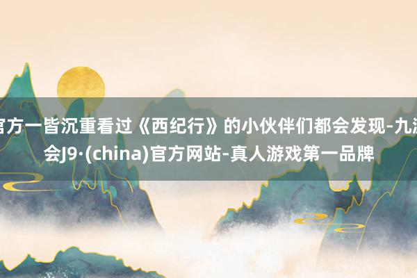 官方一皆沉重看过《西纪行》的小伙伴们都会发现-九游会J9·(china)官方网站-真人游戏第一品牌