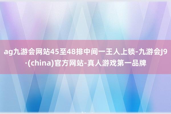 ag九游会网站45至48排中间一王人上锁-九游会J9·(china)官方网站-真人游戏第一品牌