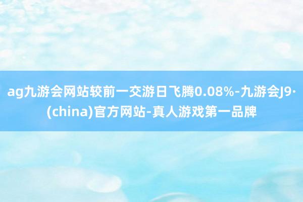 ag九游会网站较前一交游日飞腾0.08%-九游会J9·(china)官方网站-真人游戏第一品牌