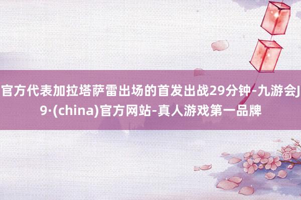 官方代表加拉塔萨雷出场的首发出战29分钟-九游会J9·(china)官方网站-真人游戏第一品牌