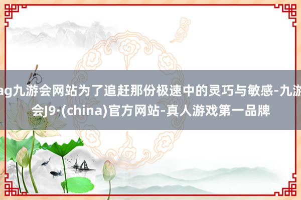 ag九游会网站为了追赶那份极速中的灵巧与敏感-九游会J9·(china)官方网站-真人游戏第一品牌