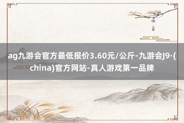 ag九游会官方最低报价3.60元/公斤-九游会J9·(china)官方网站-真人游戏第一品牌