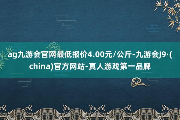 ag九游会官网最低报价4.00元/公斤-九游会J9·(china)官方网站-真人游戏第一品牌