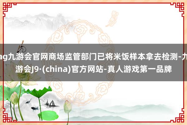 ag九游会官网商场监管部门已将米饭样本拿去检测-九游会J9·(china)官方网站-真人游戏第一品牌