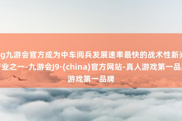 ag九游会官方成为中车阅兵发展速率最快的战术性新兴产业之一-九游会J9·(china)官方网站-真人游戏第一品牌