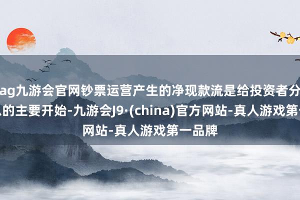 ag九游会官网钞票运营产生的净现款流是给投资者分成付息的主要开始-九游会J9·(china)官方网站-真人游戏第一品牌