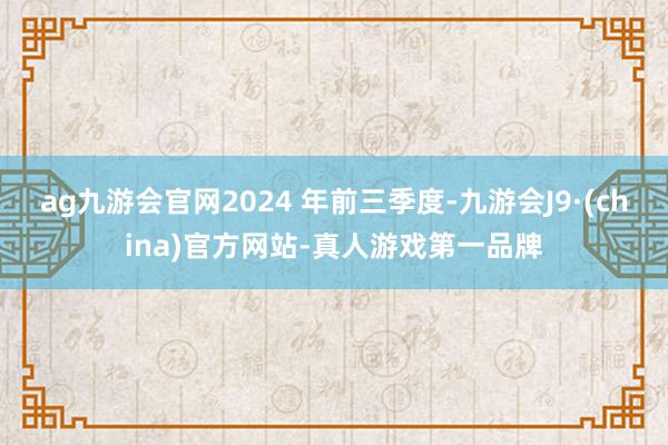 ag九游会官网2024 年前三季度-九游会J9·(china)官方网站-真人游戏第一品牌