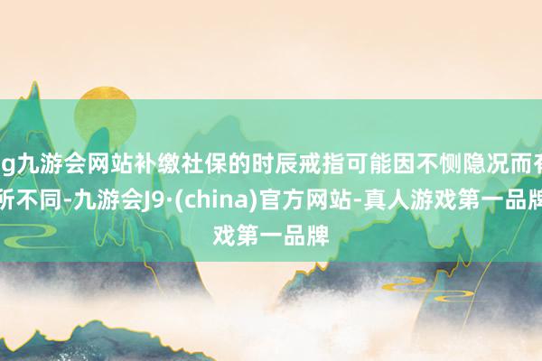 ag九游会网站补缴社保的时辰戒指可能因不恻隐况而有所不同-九游会J9·(china)官方网站-真人游戏第一品牌