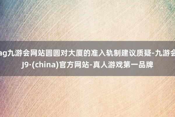 ag九游会网站圆圆对大厦的准入轨制建议质疑-九游会J9·(china)官方网站-真人游戏第一品牌