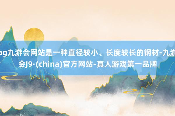 ag九游会网站是一种直径较小、长度较长的钢材-九游会J9·(china)官方网站-真人游戏第一品牌