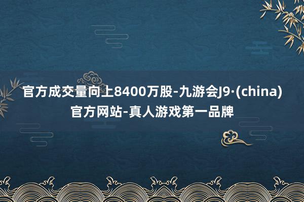 官方成交量向上8400万股-九游会J9·(china)官方网站-真人游戏第一品牌