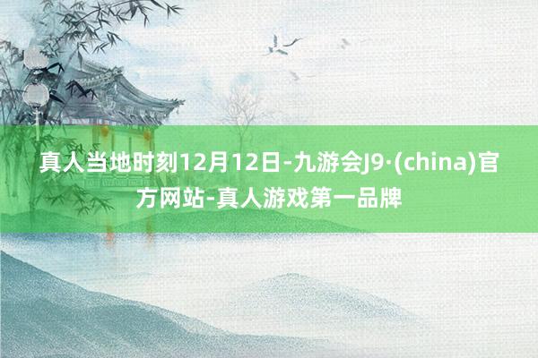 真人当地时刻12月12日-九游会J9·(china)官方网站-真人游戏第一品牌