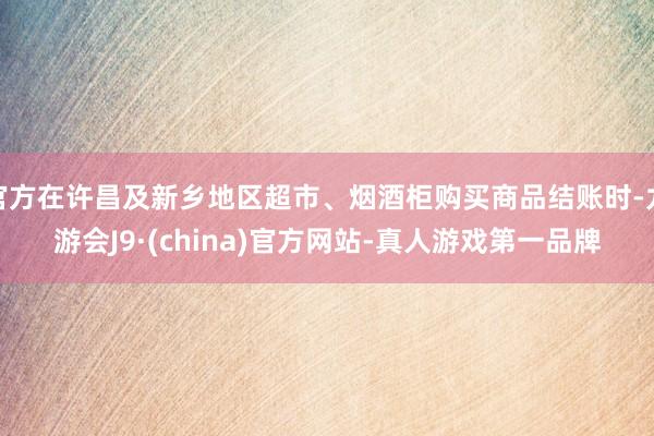 官方在许昌及新乡地区超市、烟酒柜购买商品结账时-九游会J9·(china)官方网站-真人游戏第一品牌