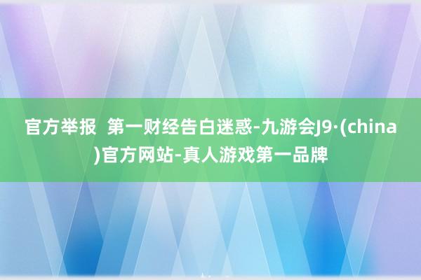 官方举报  第一财经告白迷惑-九游会J9·(china)官方网站-真人游戏第一品牌