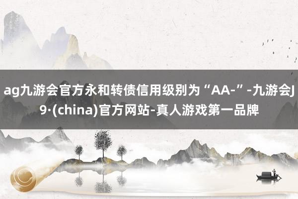 ag九游会官方永和转债信用级别为“AA-”-九游会J9·(china)官方网站-真人游戏第一品牌