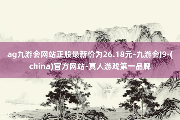 ag九游会网站正股最新价为26.18元-九游会J9·(china)官方网站-真人游戏第一品牌