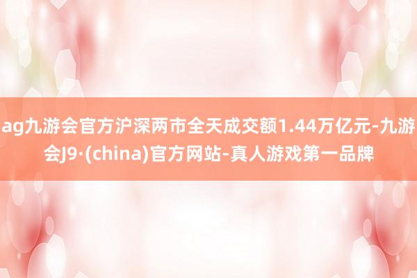 ag九游会官方沪深两市全天成交额1.44万亿元-九游会J9·(china)官方网站-真人游戏第一品牌