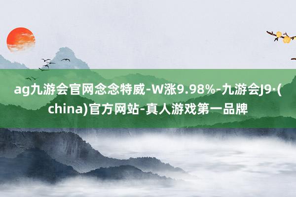 ag九游会官网念念特威-W涨9.98%-九游会J9·(china)官方网站-真人游戏第一品牌