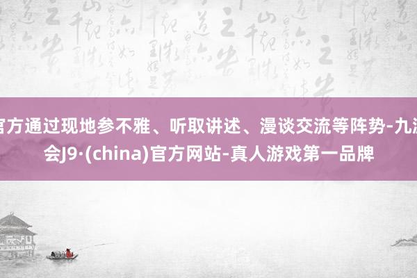 官方通过现地参不雅、听取讲述、漫谈交流等阵势-九游会J9·(china)官方网站-真人游戏第一品牌