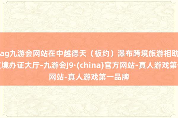 ag九游会网站在中越德天（板约）瀑布跨境旅游相助区收支境办证大厅-九游会J9·(china)官方网站-真人游戏第一品牌