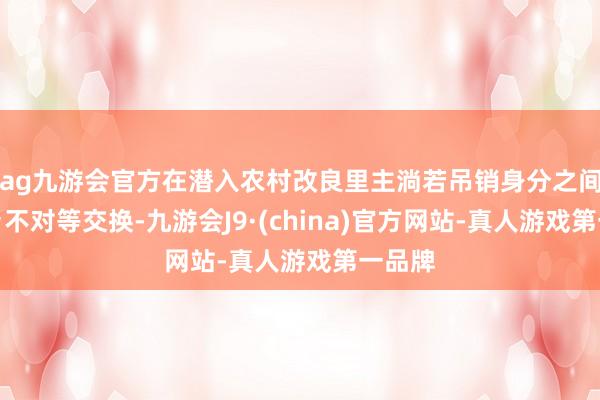 ag九游会官方在潜入农村改良里主淌若吊销身分之间的城乡不对等交换-九游会J9·(china)官方网站-真人游戏第一品牌