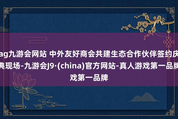 ag九游会网站 中外友好商会共建生态合作伙伴签约庆典现场-九游会J9·(china)官方网站-真人游戏第一品牌