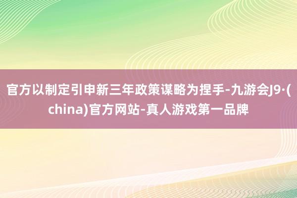 官方以制定引申新三年政策谋略为捏手-九游会J9·(china)官方网站-真人游戏第一品牌