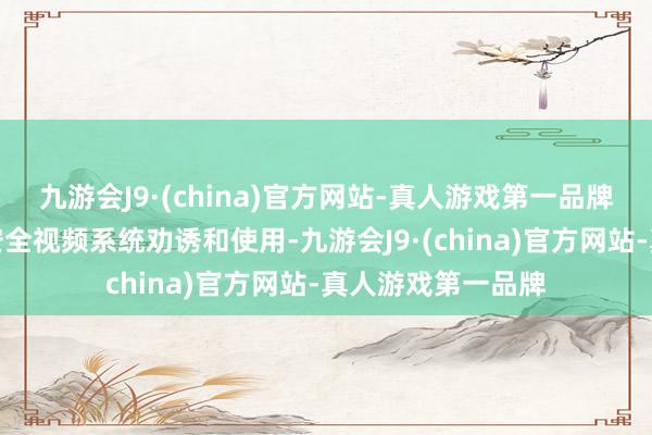 九游会J9·(china)官方网站-真人游戏第一品牌指出要循序全球安全视频系统劝诱和使用-九游会J9·(china)官方网站-真人游戏第一品牌