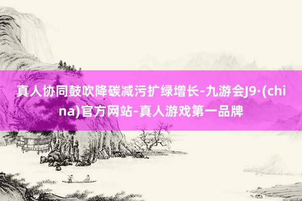 真人协同鼓吹降碳减污扩绿增长-九游会J9·(china)官方网站-真人游戏第一品牌