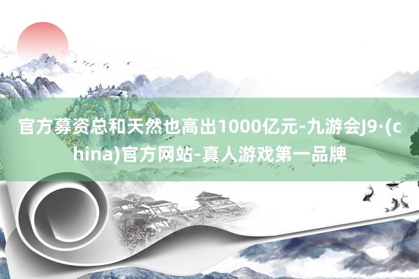 官方募资总和天然也高出1000亿元-九游会J9·(china)官方网站-真人游戏第一品牌