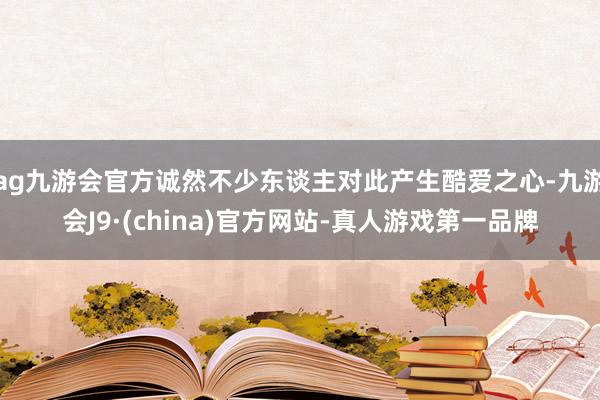 ag九游会官方诚然不少东谈主对此产生酷爱之心-九游会J9·(china)官方网站-真人游戏第一品牌