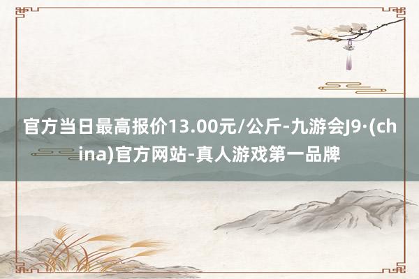 官方当日最高报价13.00元/公斤-九游会J9·(china)官方网站-真人游戏第一品牌