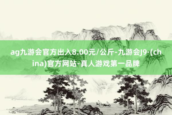 ag九游会官方出入8.00元/公斤-九游会J9·(china)官方网站-真人游戏第一品牌