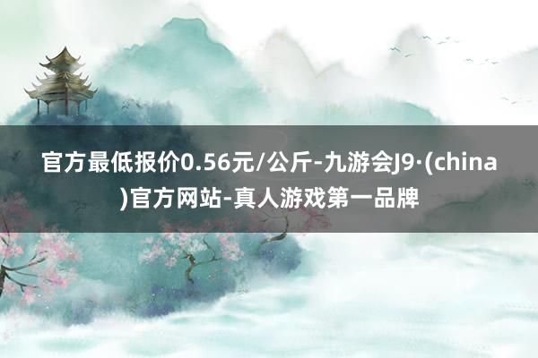 官方最低报价0.56元/公斤-九游会J9·(china)官方网站-真人游戏第一品牌