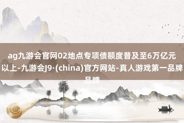 ag九游会官网　　02　　地点专项债额度普及至6万亿元以上-九游会J9·(china)官方网站-真人游戏第一品牌