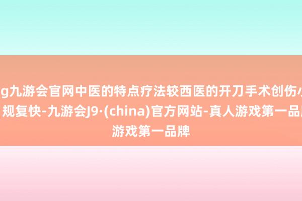 ag九游会官网中医的特点疗法较西医的开刀手术创伤小、规复快-九游会J9·(china)官方网站-真人游戏第一品牌