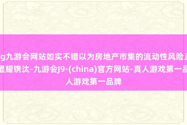 ag九游会网站如实不错以为房地产市集的流动性风险正在显耀镌汰-九游会J9·(china)官方网站-真人游戏第一品牌