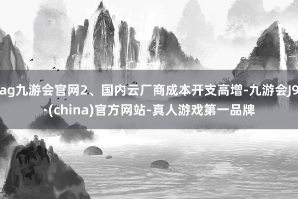 ag九游会官网2、国内云厂商成本开支高增-九游会J9·(china)官方网站-真人游戏第一品牌