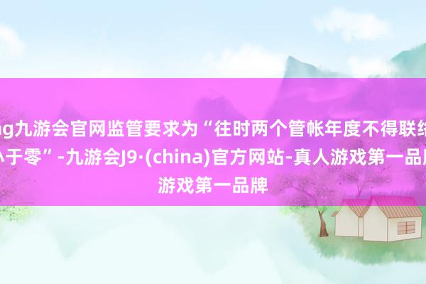 ag九游会官网监管要求为“往时两个管帐年度不得联络小于零”-九游会J9·(china)官方网站-真人游戏第一品牌